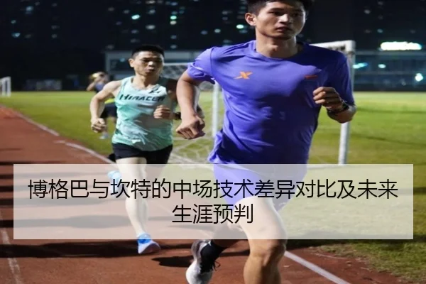 博格巴与坎特的中场技术差异对比及未来生涯预判