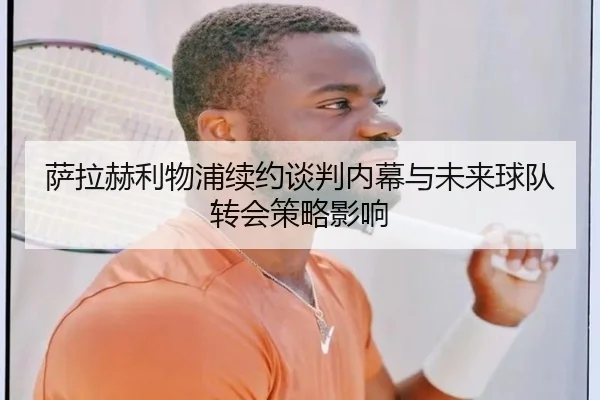 萨拉赫利物浦续约谈判内幕与未来球队转会策略影响（migusprot）